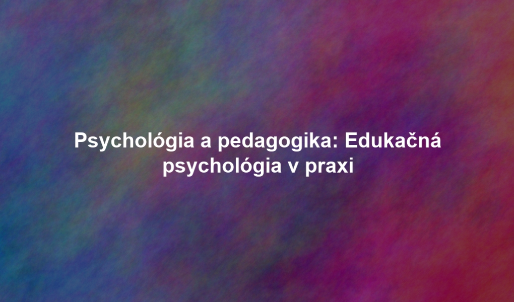 Psychológia a pedagogika: Edukačná psychológia v praxi
