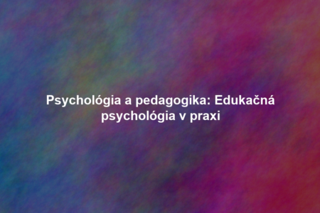 Psychológia a pedagogika: Edukačná psychológia v praxi