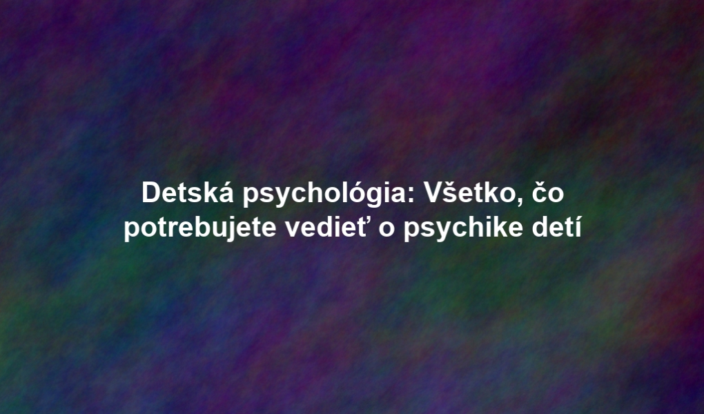 Detská psychológia: Všetko, čo potrebujete vedieť o psychike detí
