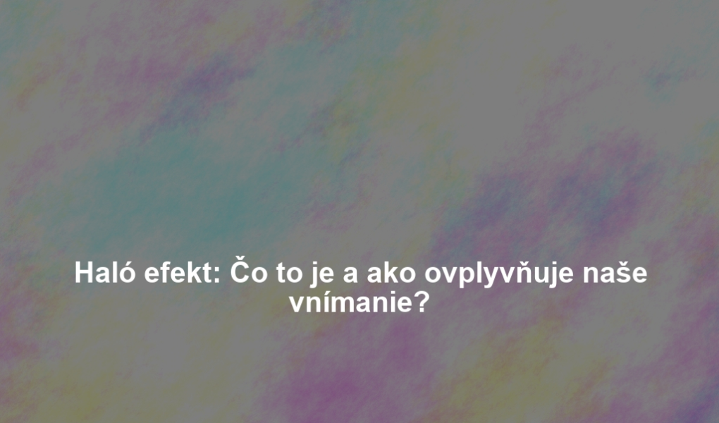 Haló efekt: Čo to je a ako ovplyvňuje naše vnímanie?