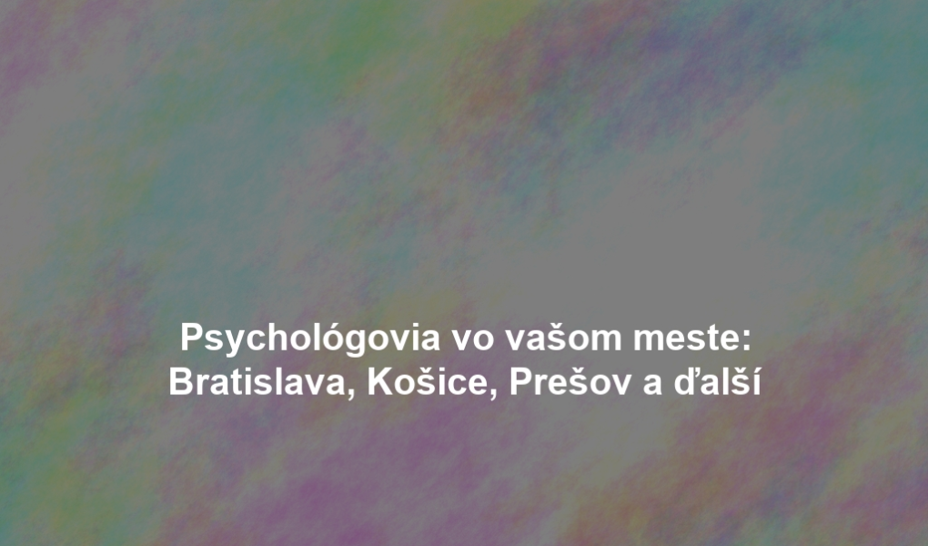Psychológovia vo vašom meste: Bratislava, Košice, Prešov a ďalší